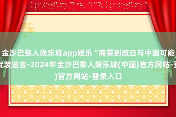金沙巴黎人娱乐城app娱乐“商量到改日与中国可能发生的武装迫害-2024年金沙巴黎人娱乐城(中国)官方网站-登录入口
