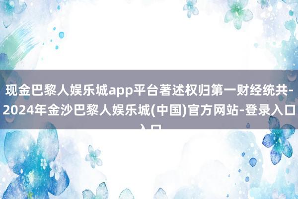 现金巴黎人娱乐城app平台著述权归第一财经统共-2024年金沙巴黎人娱乐城(中国)官方网站-登录入口