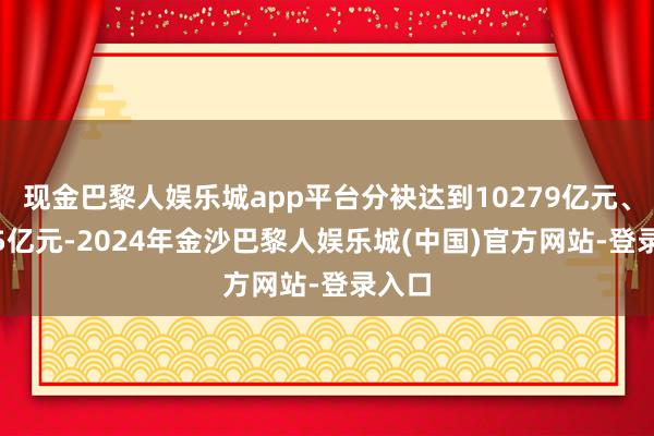 现金巴黎人娱乐城app平台分袂达到10279亿元、7965亿元-2024年金沙巴黎人娱乐城(中国)官方网站-登录入口