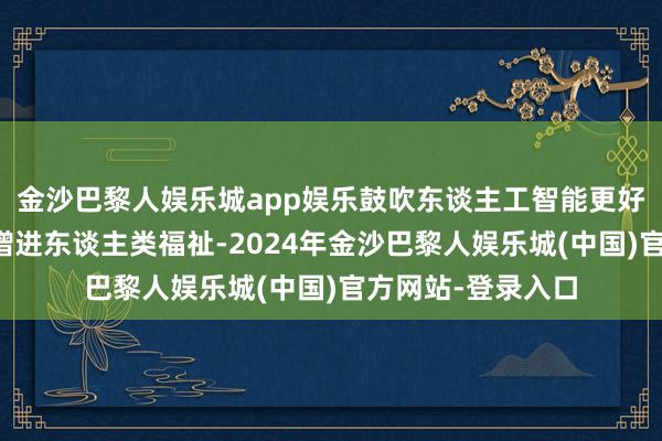 金沙巴黎人娱乐城app娱乐鼓吹东谈主工智能更好就业各人发展、增进东谈主类福祉-2024年金沙巴黎人娱乐城(中国)官方网站-登录入口
